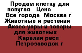 Продам клетку для попугая › Цена ­ 3 000 - Все города, Москва г. Животные и растения » Аксесcуары и товары для животных   . Карелия респ.,Петрозаводск г.